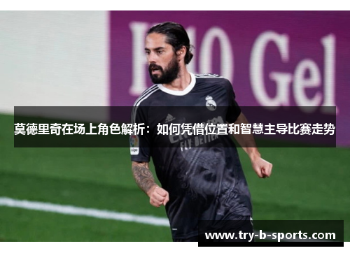 莫德里奇在场上角色解析:如何凭借位置和智慧主导比赛走势 莫德里奇在场上角色解析:如何凭借位置和智慧主导比赛走势