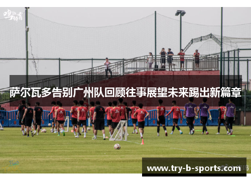 萨尔瓦多告别广州队回顾往事展望未来踢出新篇章 萨尔瓦多告别广州队回顾往事展望未来踢出新篇章