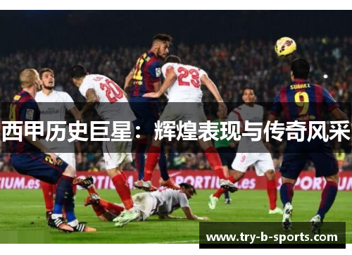 西甲历史巨星:辉煌表现与传奇风采 西甲历史巨星:辉煌表现与传奇风采