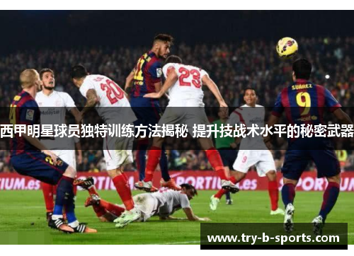西甲明星球员独特训练方法揭秘 提升技战术水平的秘密武器 西甲明星球员独特训练方法揭秘 提升技战术水平的秘密武器