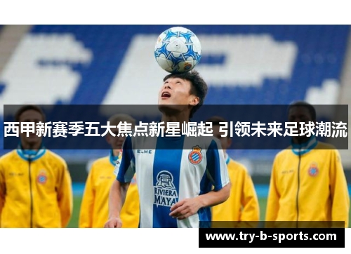 西甲新赛季五大焦点新星崛起 引领未来足球潮流 西甲新赛季五大焦点新星崛起 引领未来足球潮流