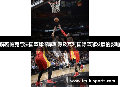 解密帕克与法国篮球深厚渊源及其对国际篮球发展的影响 解密帕克与法国篮球深厚渊源及其对国际篮球发展的影响