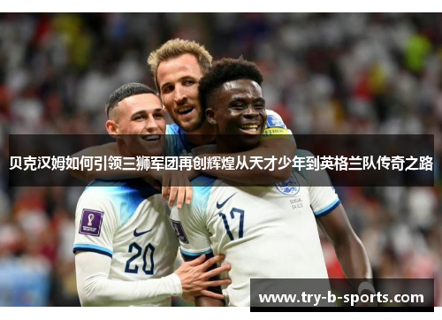贝克汉姆如何引领三狮军团再创辉煌从天才少年到英格兰队传奇之路 贝克汉姆如何引领三狮军团再创辉煌从天才少年到英格兰队传奇之路