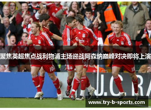 聚焦英超焦点战利物浦主场迎战阿森纳巅峰对决即将上演 聚焦英超焦点战利物浦主场迎战阿森纳巅峰对决即将上演