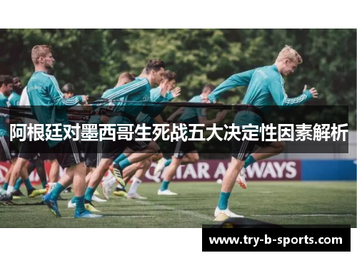 阿根廷对墨西哥生死战五大决定性因素解析