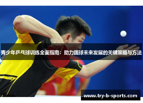 青少年乒乓球训练全面指南：助力国球未来发展的关键策略与方法