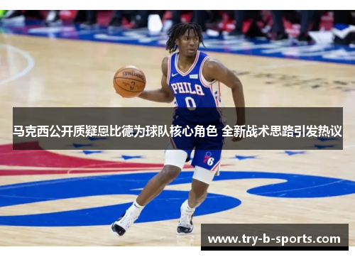 马克西公开质疑恩比德为球队核心角色 全新战术思路引发热议