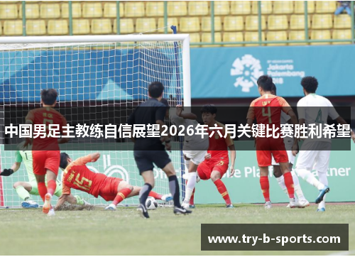 中国男足主教练自信展望2026年六月关键比赛胜利希望