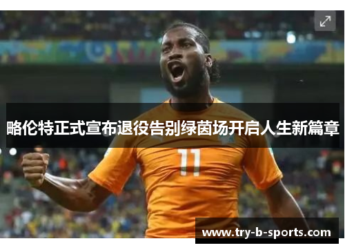 略伦特正式宣布退役告别绿茵场开启人生新篇章 略伦特正式宣布退役告别绿茵场开启人生新篇章