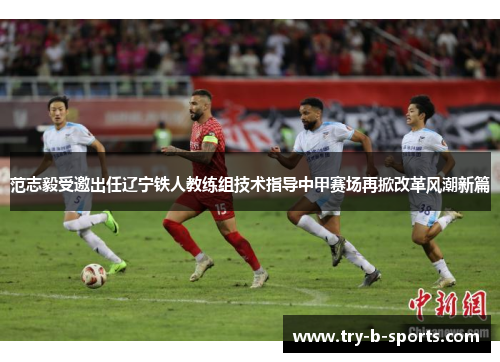 范志毅受邀出任辽宁铁人教练组技术指导中甲赛场再掀改革风潮新篇