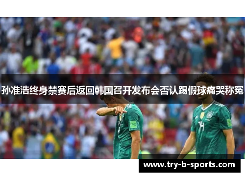 孙准浩终身禁赛后返回韩国召开发布会否认踢假球痛哭称冤 孙准浩终身禁赛后返回韩国召开发布会否认踢假球痛哭称冤